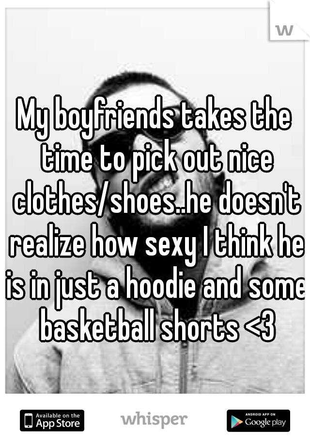 My boyfriends takes the time to pick out nice clothes/shoes..he doesn't realize how sexy I think he is in just a hoodie and some basketball shorts <3