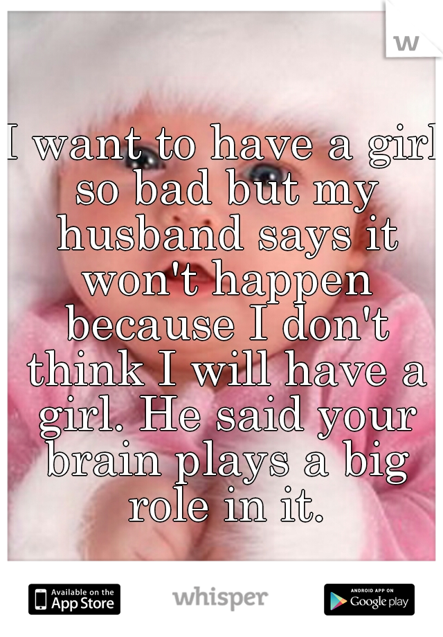I want to have a girl so bad but my husband says it won't happen because I don't think I will have a girl. He said your brain plays a big role in it.