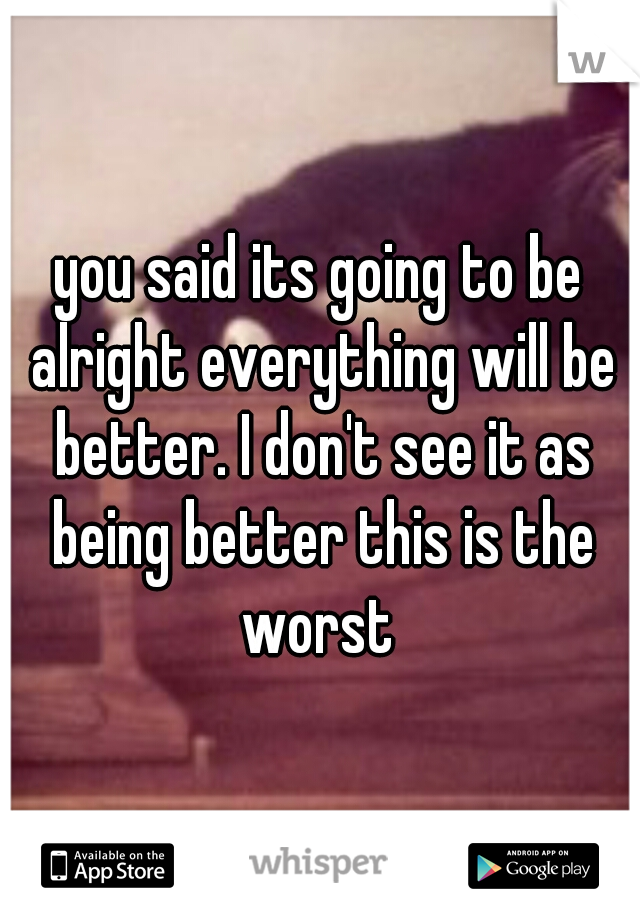 you said its going to be alright everything will be better. I don't see it as being better this is the worst 