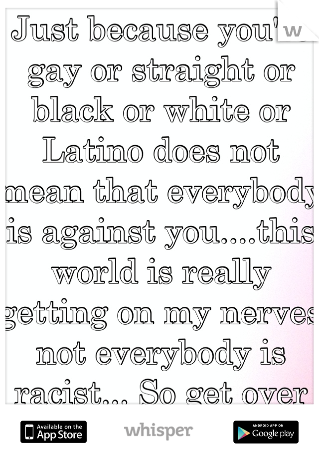 Just because you're gay or straight or black or white or Latino does not mean that everybody is against you....this world is really getting on my nerves not everybody is racist... So get over yourself