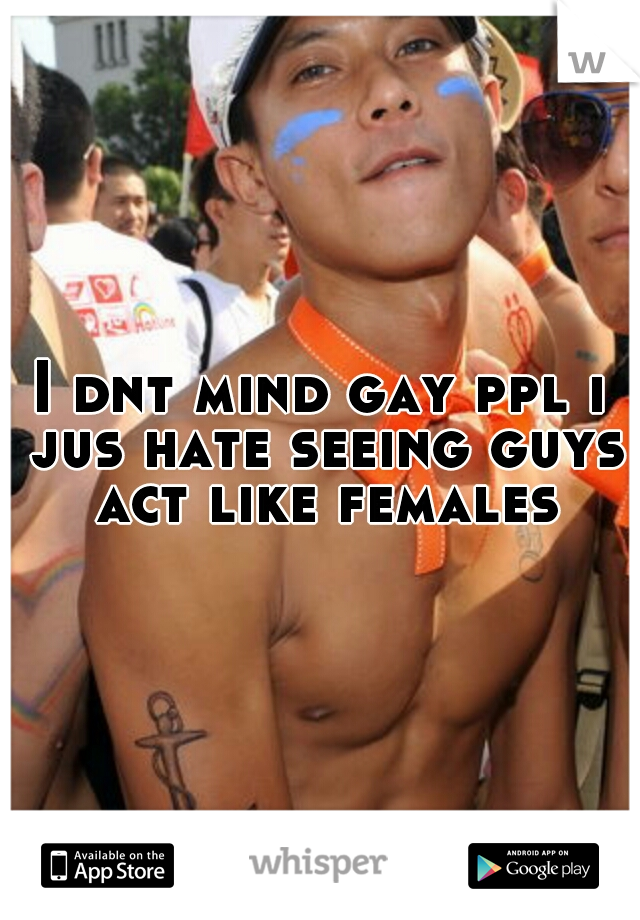 I dnt mind gay ppl i jus hate seeing guys act like females