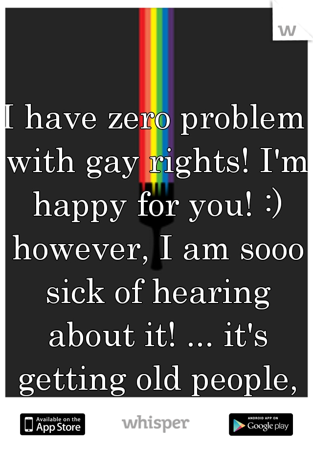 I have zero problem with gay rights! I'm happy for you! :) however, I am sooo sick of hearing about it! ... it's getting old people, pipe down. 