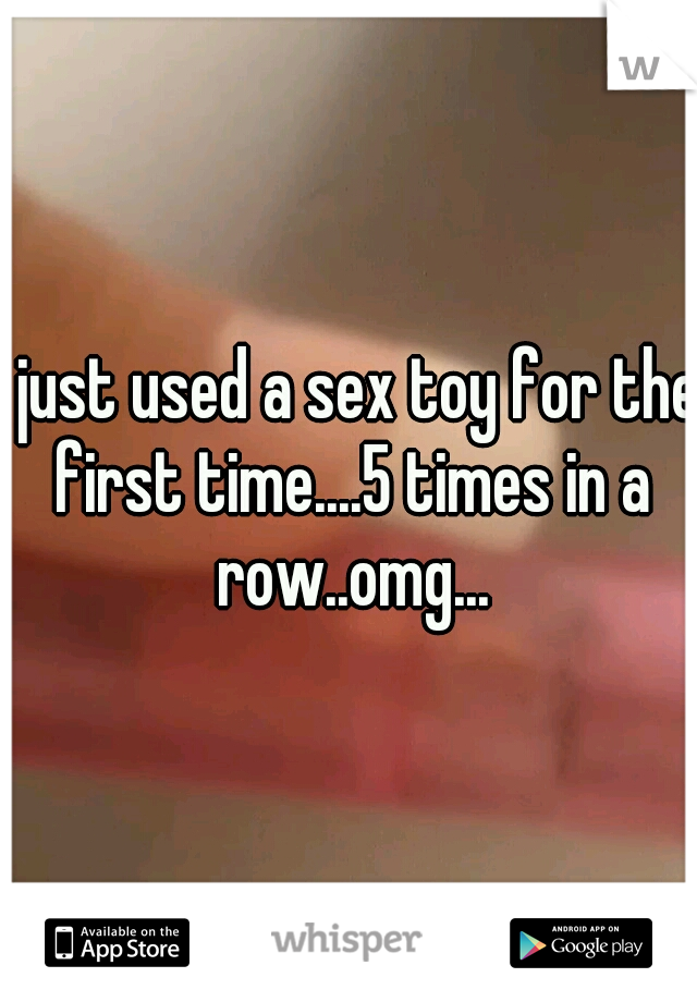 I just used a sex toy for the first time....5 times in a row..omg...