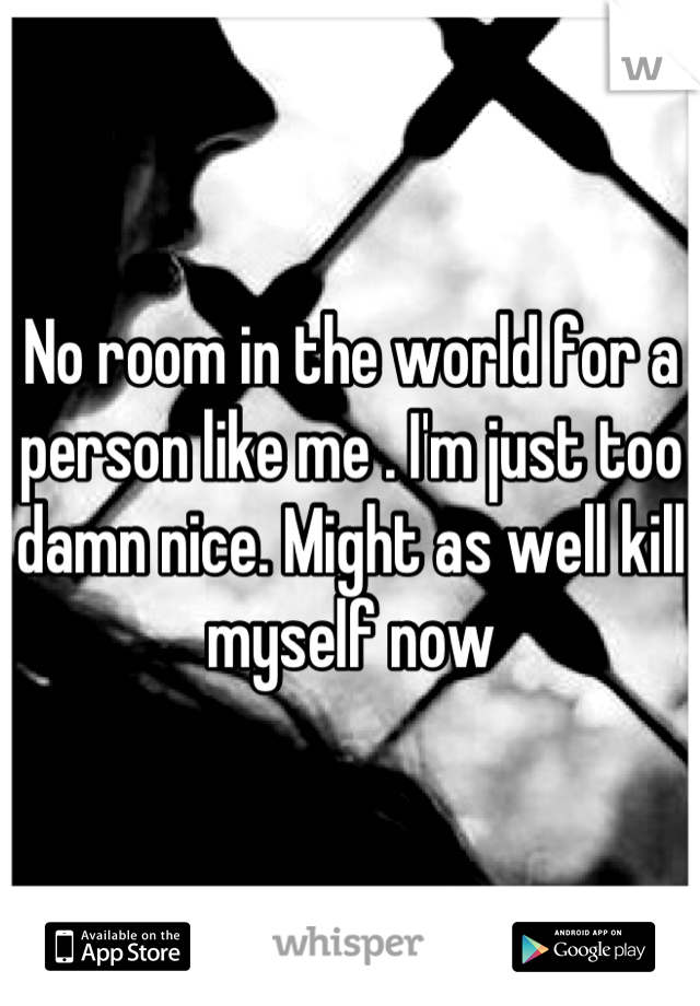 No room in the world for a person like me . I'm just too damn nice. Might as well kill myself now