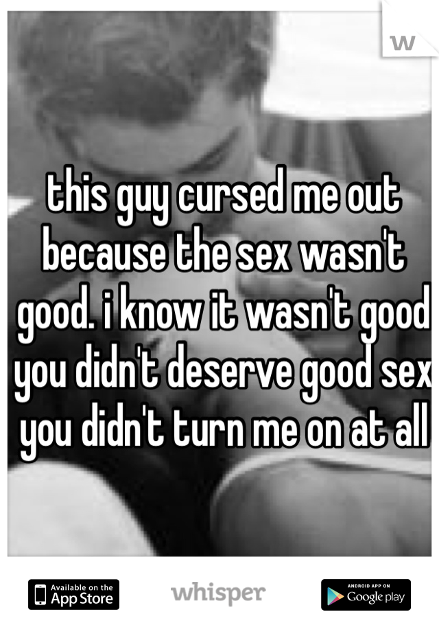 this guy cursed me out because the sex wasn't good. i know it wasn't good you didn't deserve good sex you didn't turn me on at all