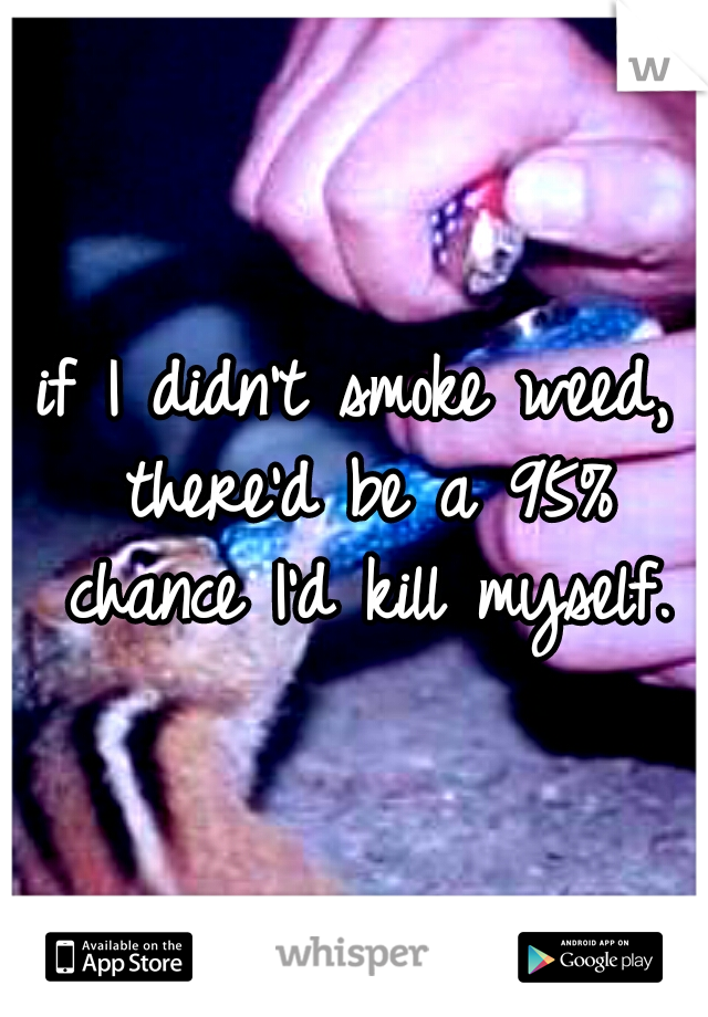 if I didn't smoke weed, there'd be a 95% chance I'd kill myself.