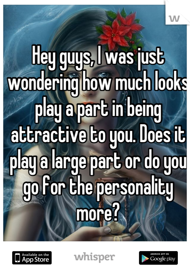 Hey guys, I was just wondering how much looks play a part in being attractive to you. Does it play a large part or do you go for the personality more?