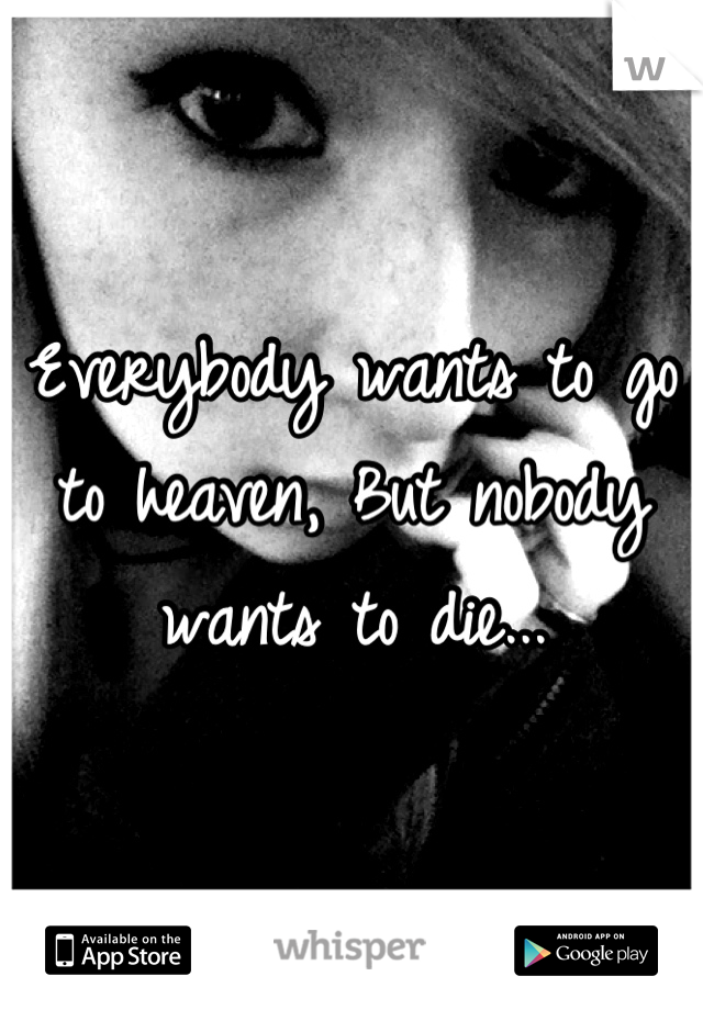 Everybody wants to go to heaven, But nobody wants to die...