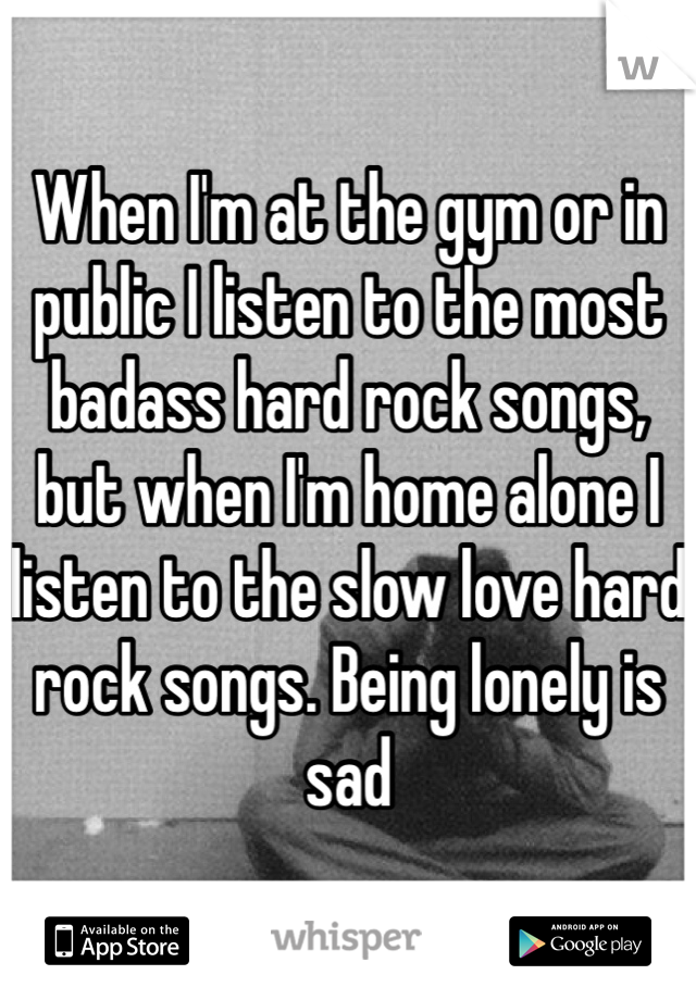 When I'm at the gym or in public I listen to the most badass hard rock songs, but when I'm home alone I listen to the slow love hard rock songs. Being lonely is sad 