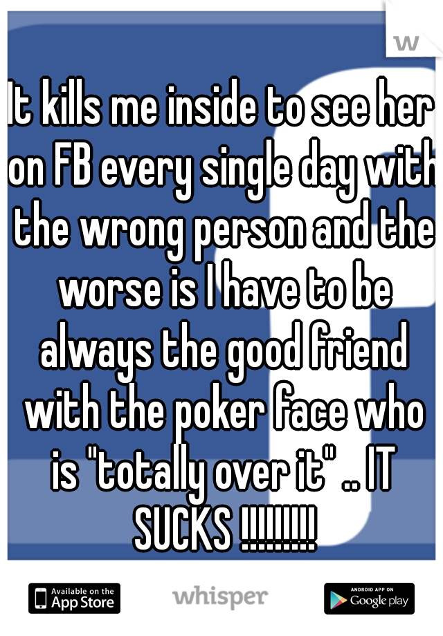 It kills me inside to see her on FB every single day with the wrong person and the worse is I have to be always the good friend with the poker face who is "totally over it" .. IT SUCKS !!!!!!!!!