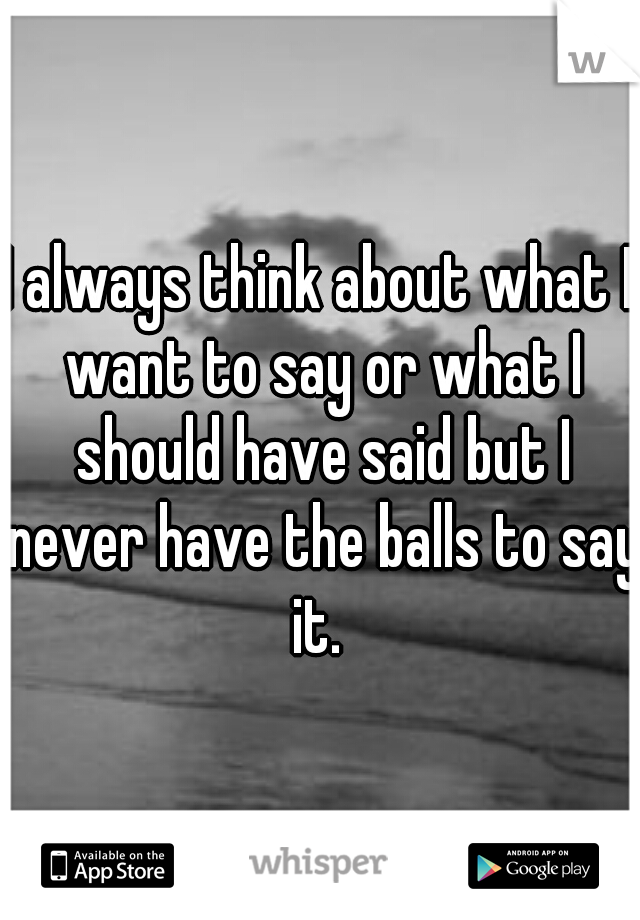 I always think about what I want to say or what I should have said but I never have the balls to say it. 