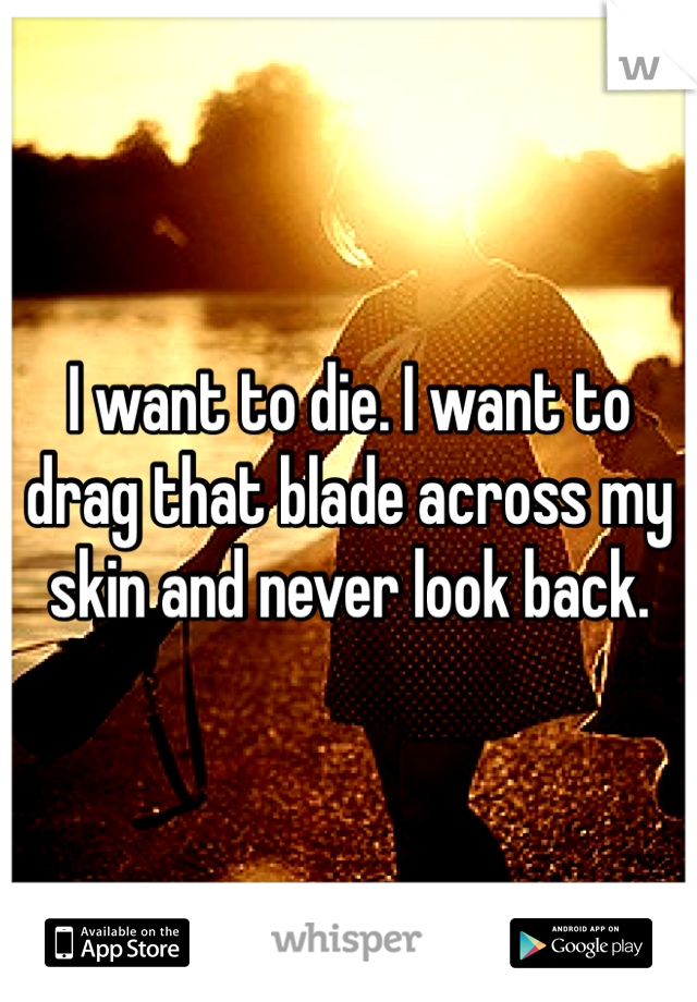 I want to die. I want to drag that blade across my skin and never look back.