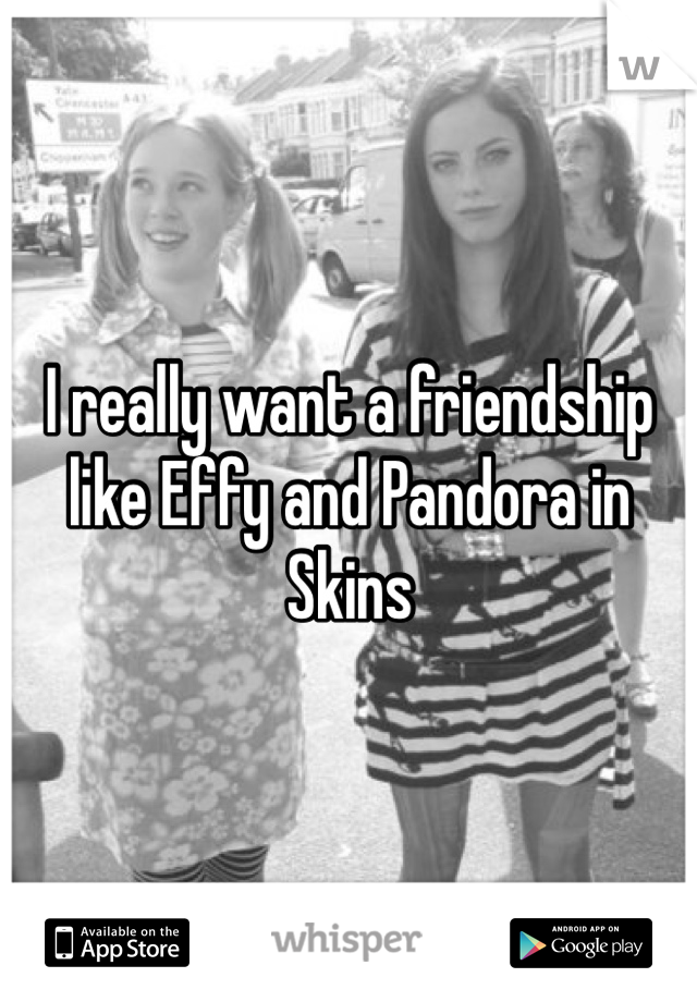 I really want a friendship like Effy and Pandora in Skins