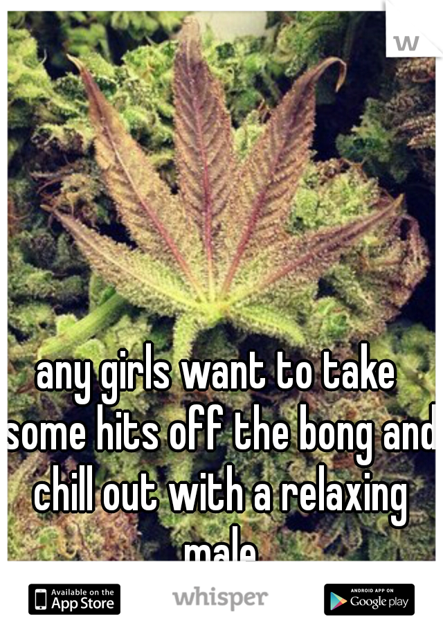 any girls want to take some hits off the bong and chill out with a relaxing male