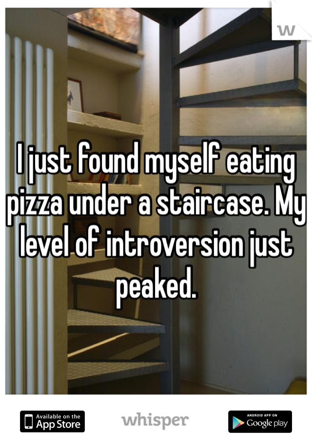 I just found myself eating pizza under a staircase. My level of introversion just peaked.