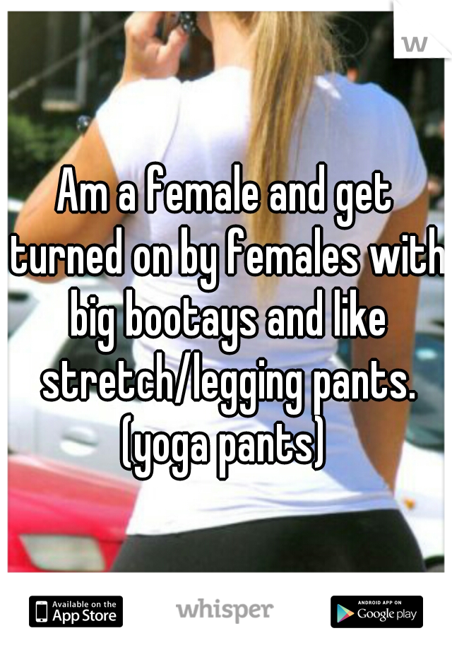 Am a female and get turned on by females with big bootays and like stretch/legging pants. (yoga pants) 