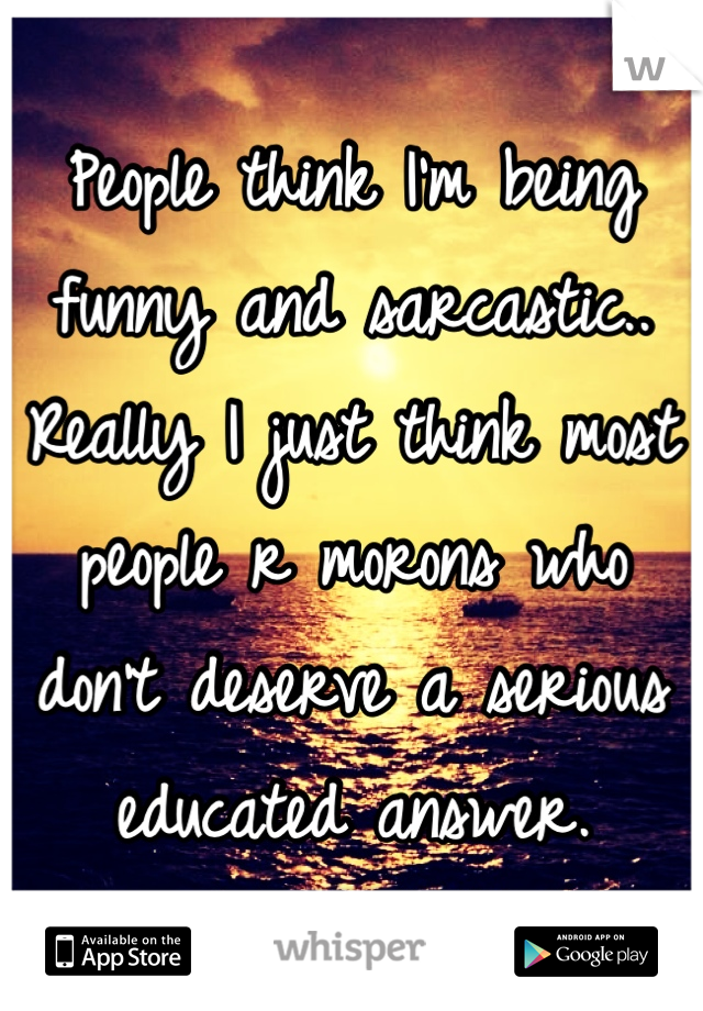 People think I'm being funny and sarcastic.. Really I just think most people r morons who don't deserve a serious educated answer.