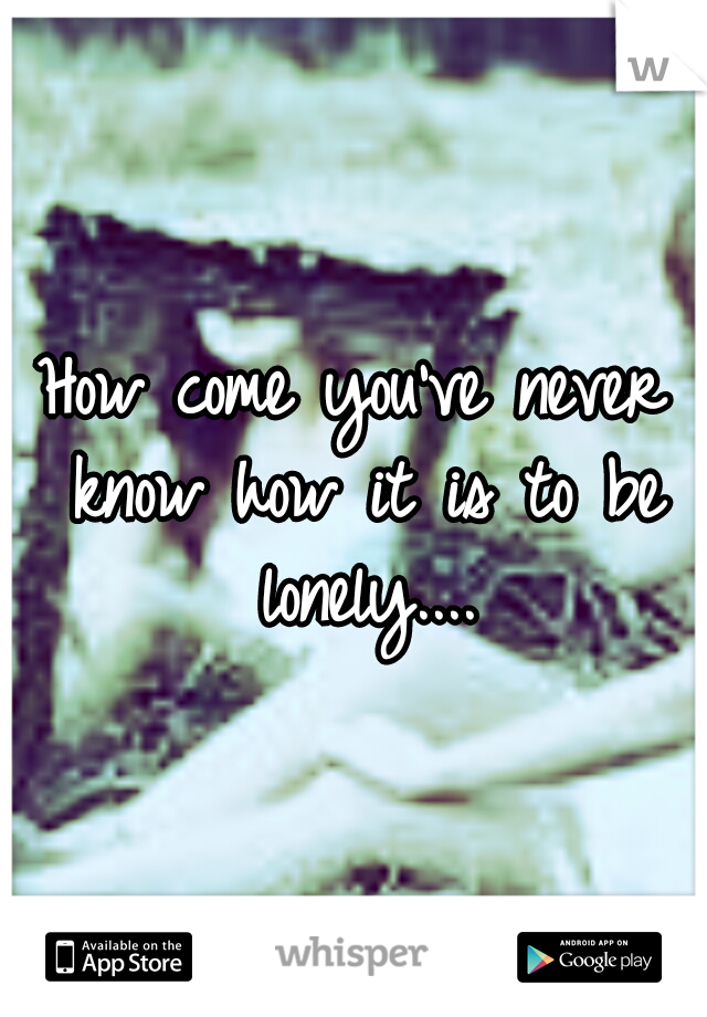 How come you've never know how it is to be lonely....