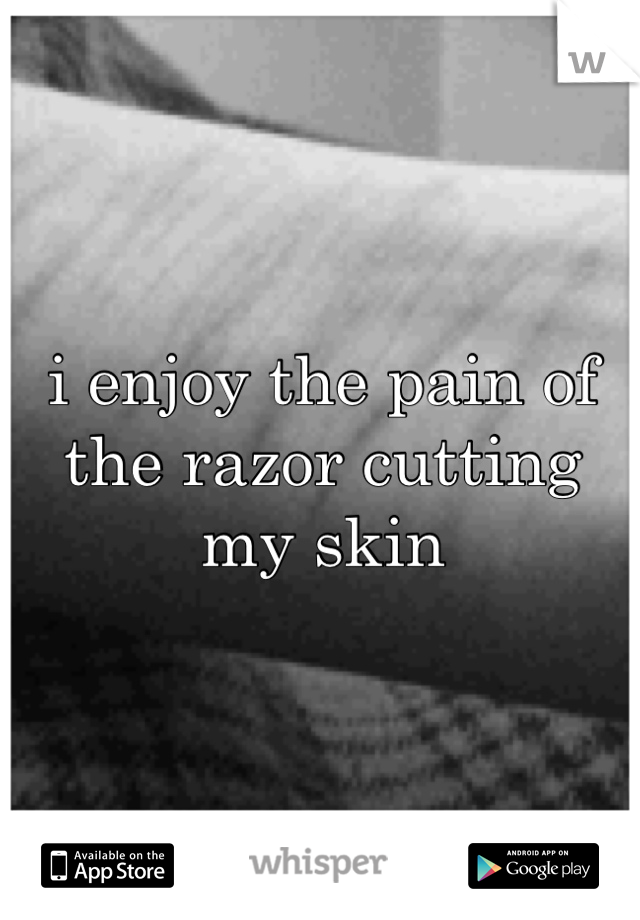 i enjoy the pain of the razor cutting my skin