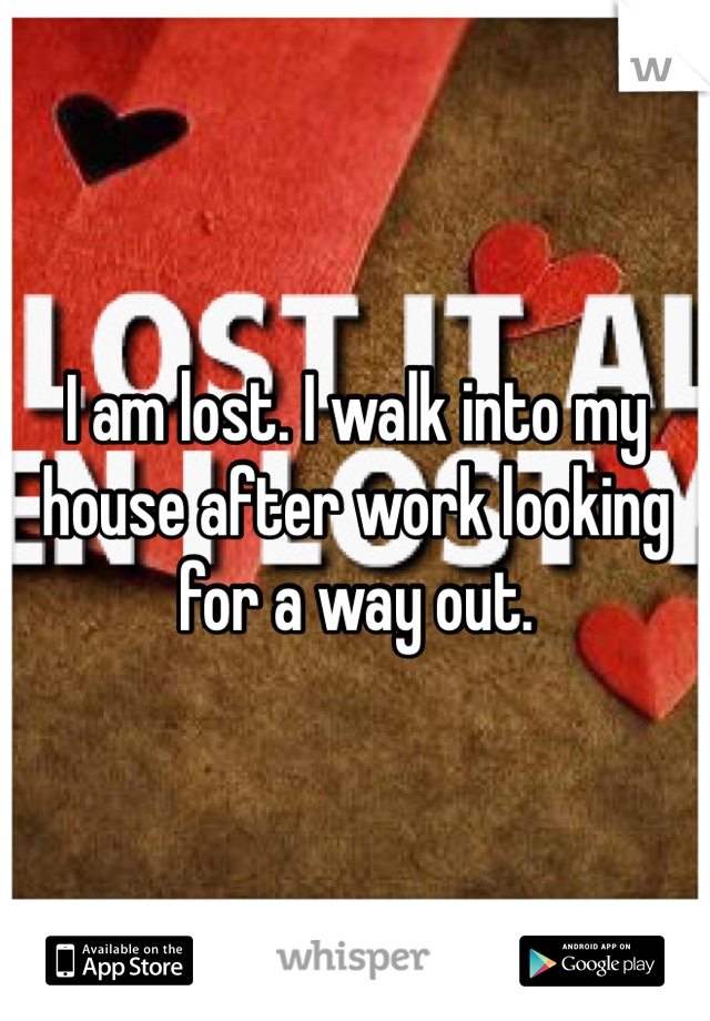 I am lost. I walk into my house after work looking for a way out.