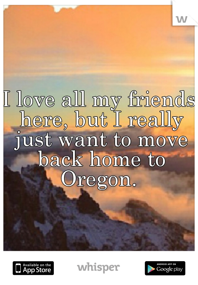 I love all my friends here, but I really just want to move back home to Oregon. 