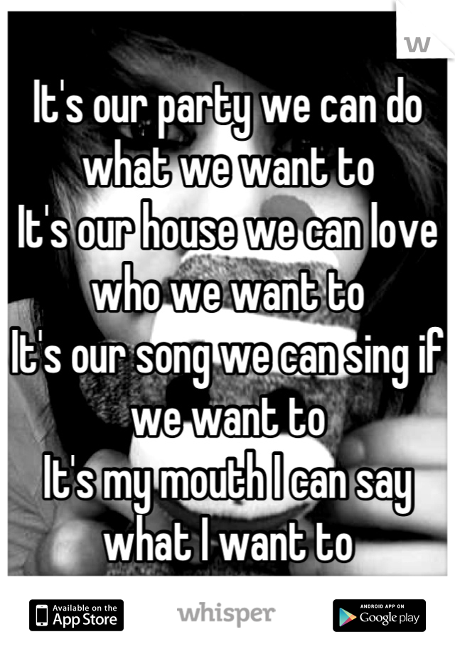 It's our party we can do what we want to
It's our house we can love who we want to
It's our song we can sing if we want to
It's my mouth I can say what I want to