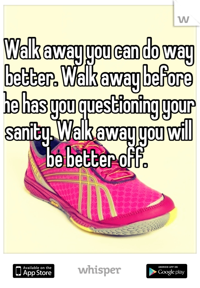 Walk away you can do way better. Walk away before he has you questioning your sanity. Walk away you will be better off. 