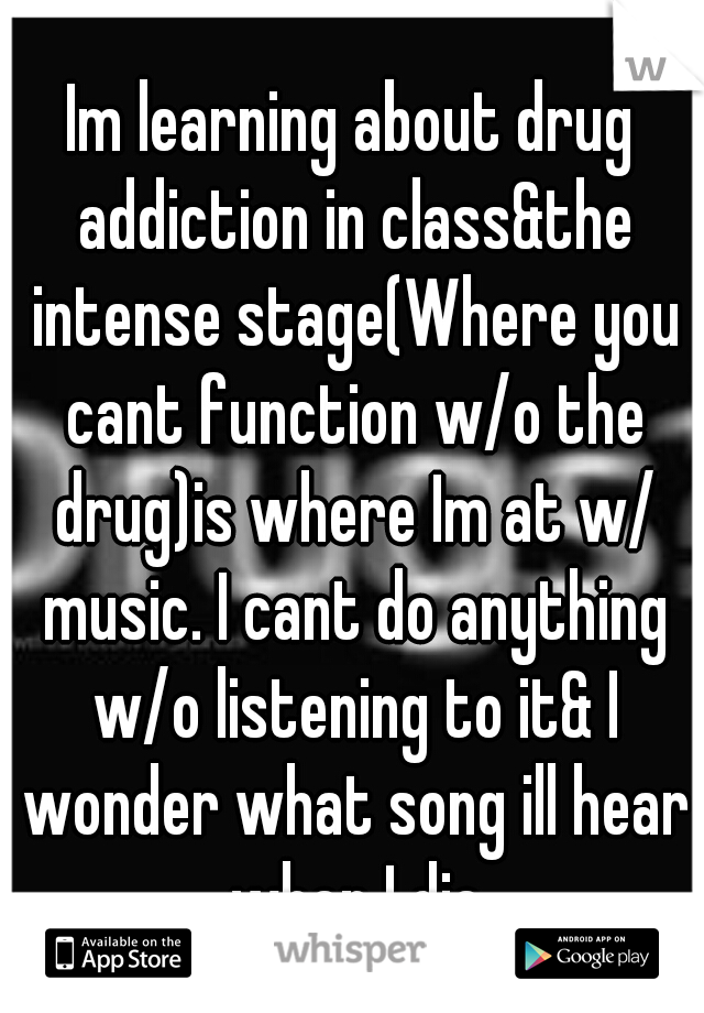 Im learning about drug addiction in class&the intense stage(Where you cant function w/o the drug)is where Im at w/ music. I cant do anything w/o listening to it& I wonder what song ill hear when I die