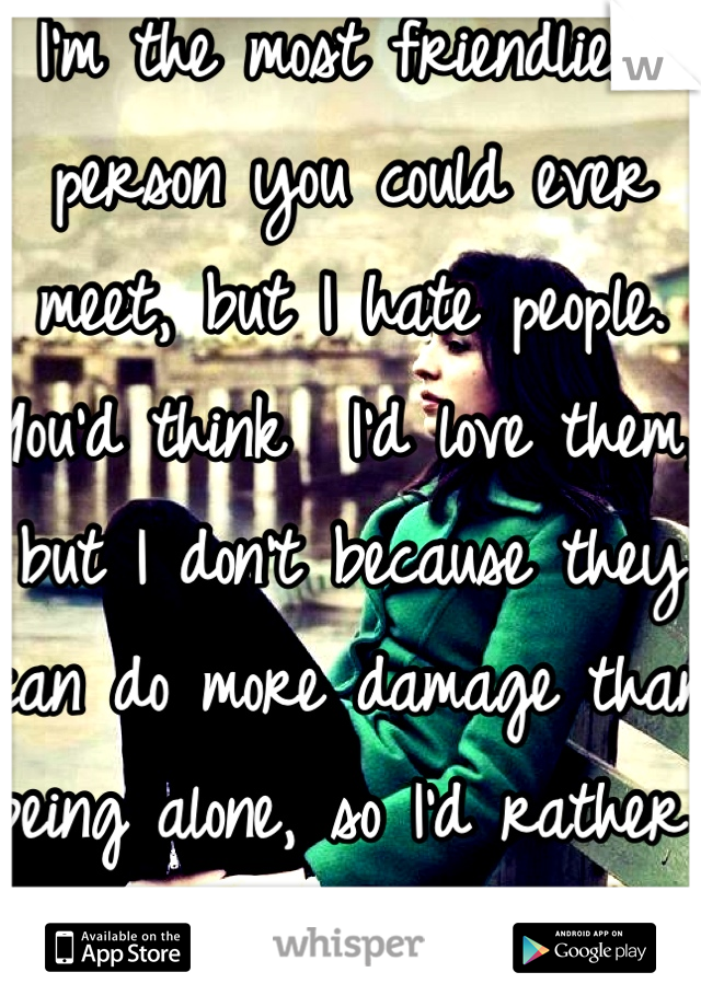 I'm the most friendliest person you could ever meet, but I hate people. You'd think  I'd love them, but I don't because they can do more damage than being alone, so I'd rather be alone.