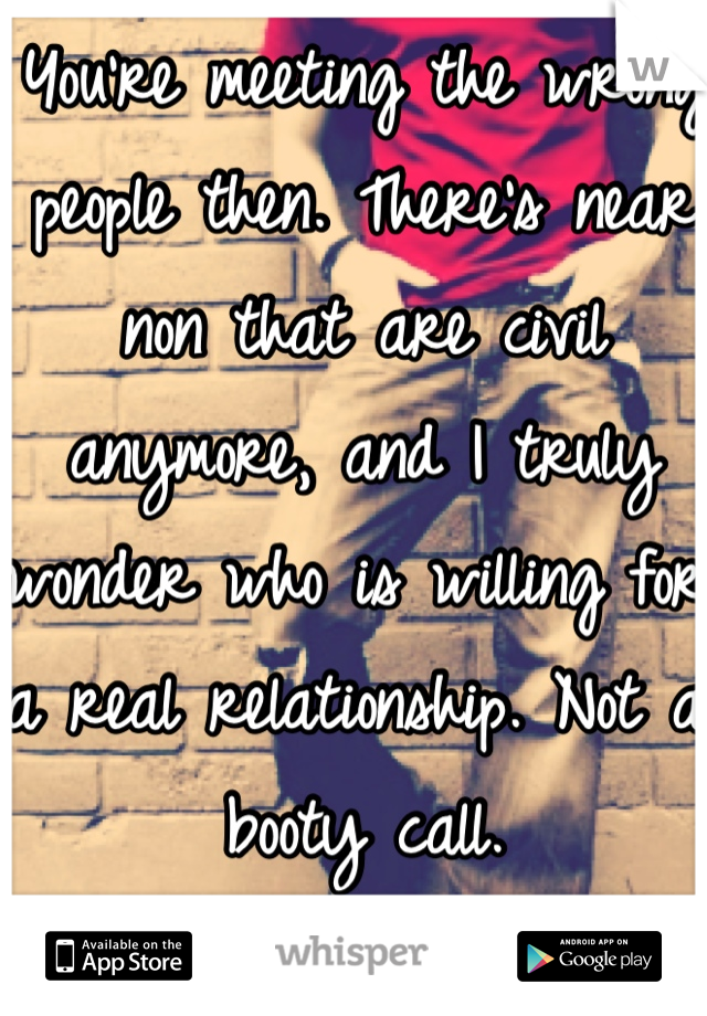 You're meeting the wrong people then. There's near non that are civil anymore, and I truly wonder who is willing for a real relationship. Not a booty call. 
~18M