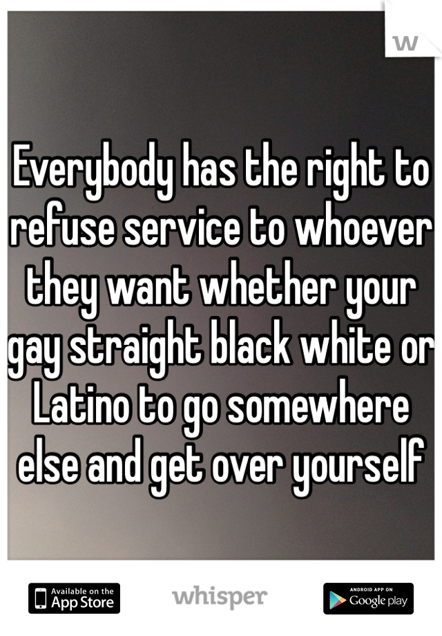 Everybody has the right to refuse service to whoever they want whether your gay straight black white or Latino to go somewhere else and get over yourself