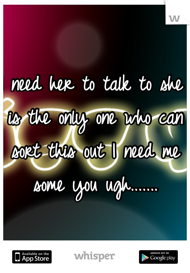 I need her to talk to she is the only one who can sort this out I need me some you ugh.......
