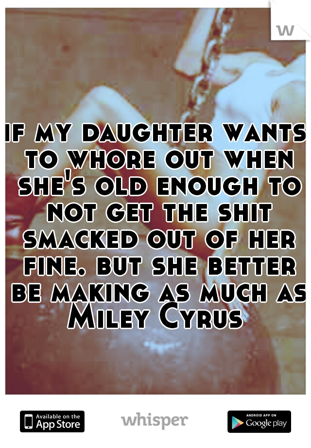 if my daughter wants to whore out when she's old enough to not get the shit smacked out of her fine. but she better be making as much as Miley Cyrus 