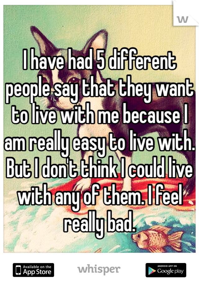 I have had 5 different people say that they want to live with me because I am really easy to live with. But I don't think I could live with any of them. I feel really bad.