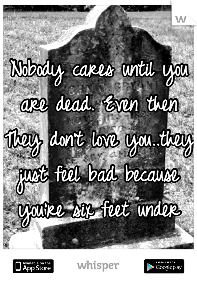 Nobody cares until you are dead. Even then They don't love you..they just feel bad because you're six feet under