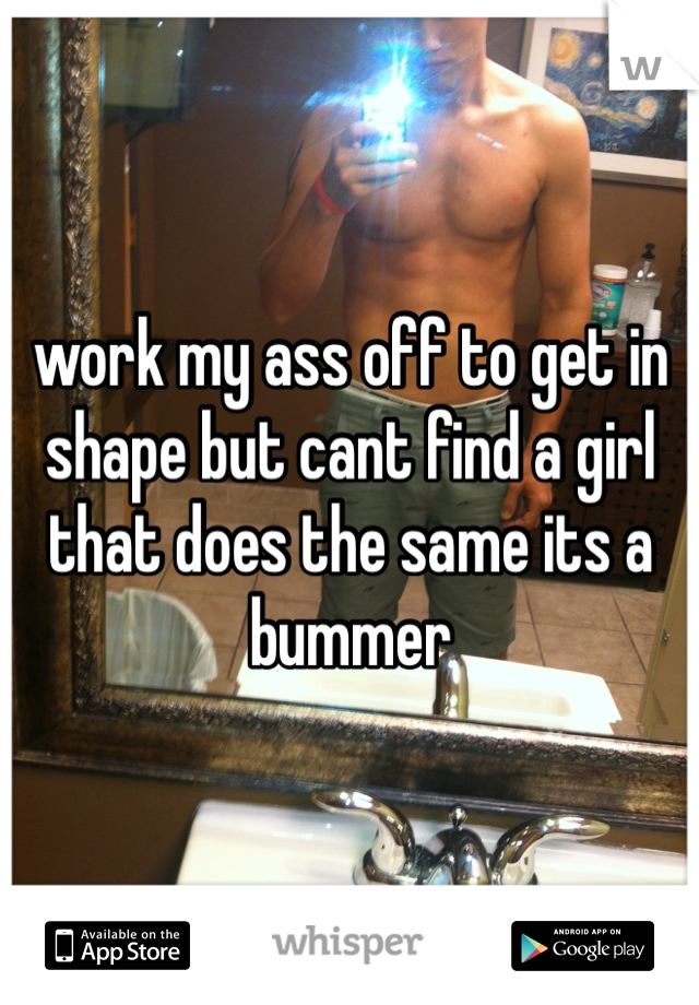 work my ass off to get in shape but cant find a girl that does the same its a bummer
