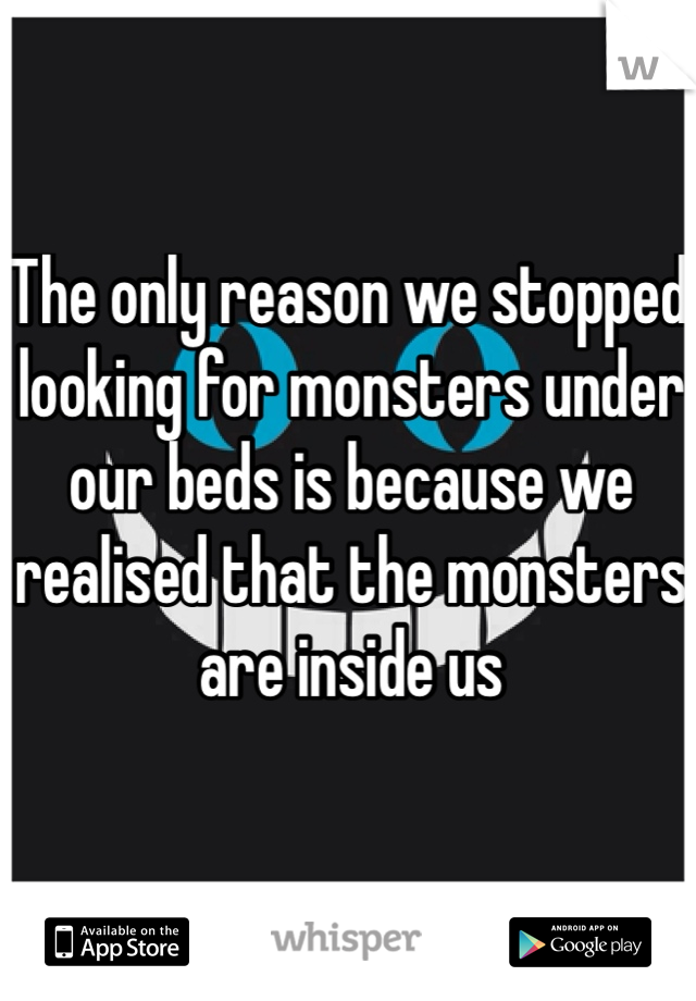 The only reason we stopped looking for monsters under our beds is because we realised that the monsters are inside us