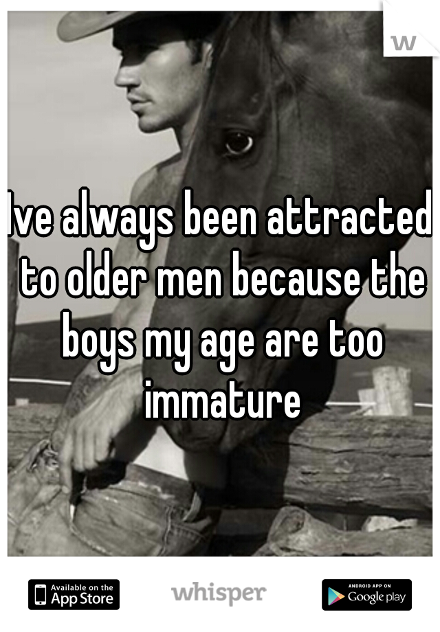 Ive always been attracted to older men because the boys my age are too immature