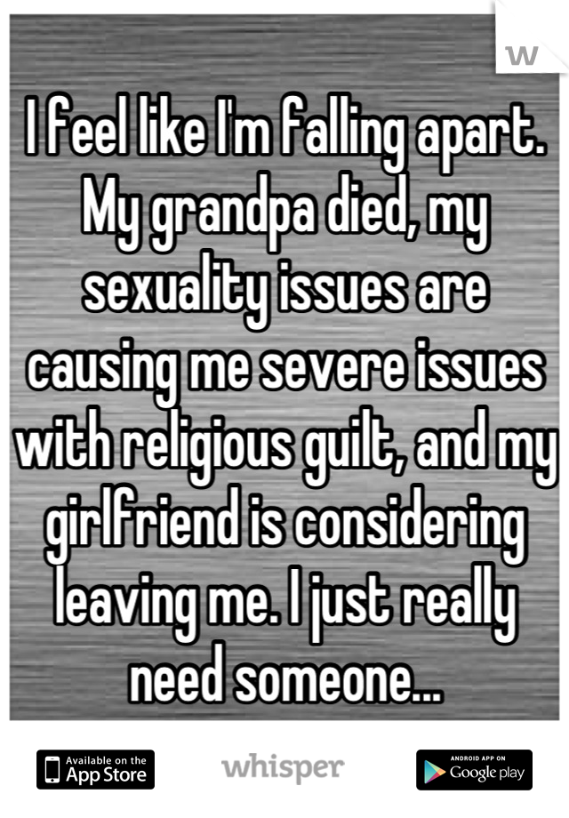 I feel like I'm falling apart. My grandpa died, my sexuality issues are causing me severe issues with religious guilt, and my girlfriend is considering leaving me. I just really need someone...