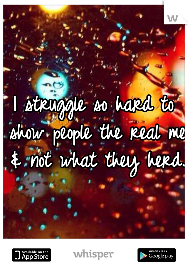 I struggle so hard to show people the real me & not what they herd. 