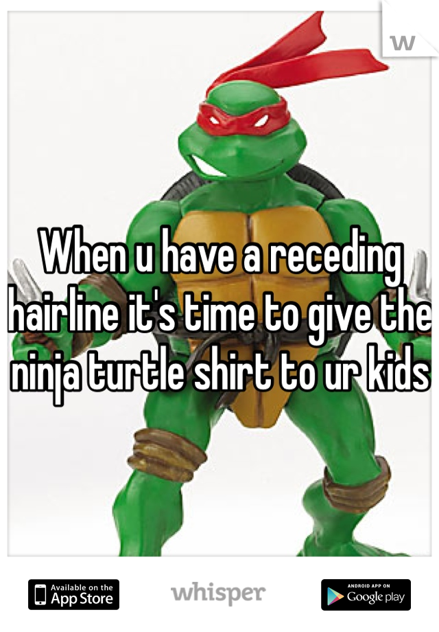 When u have a receding hairline it's time to give the ninja turtle shirt to ur kids