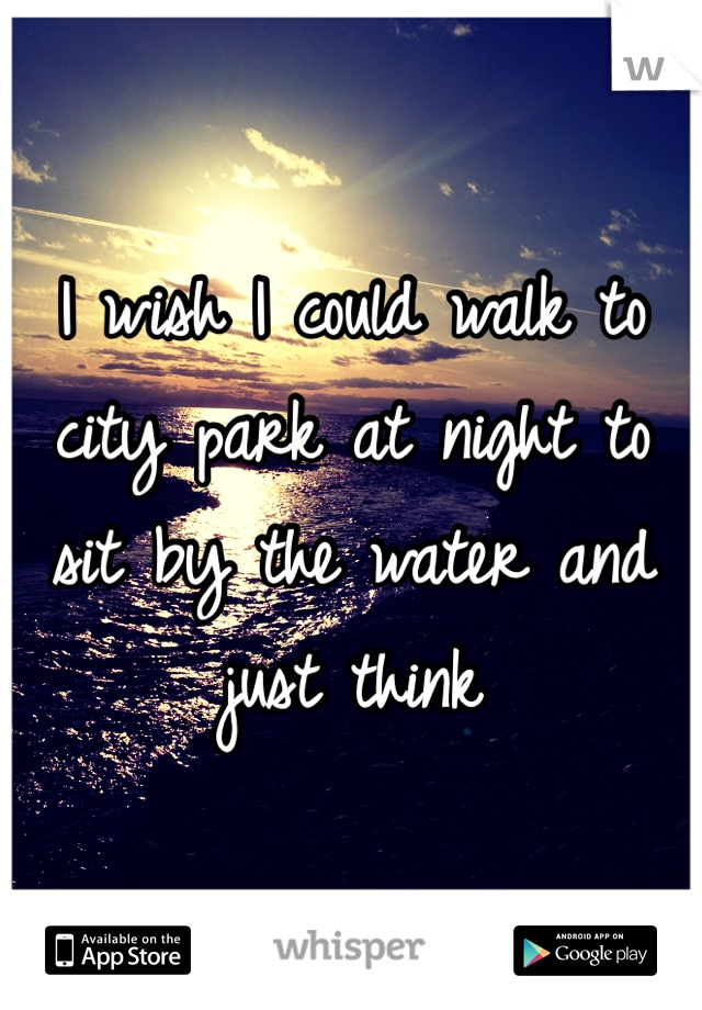 I wish I could walk to city park at night to sit by the water and just think 