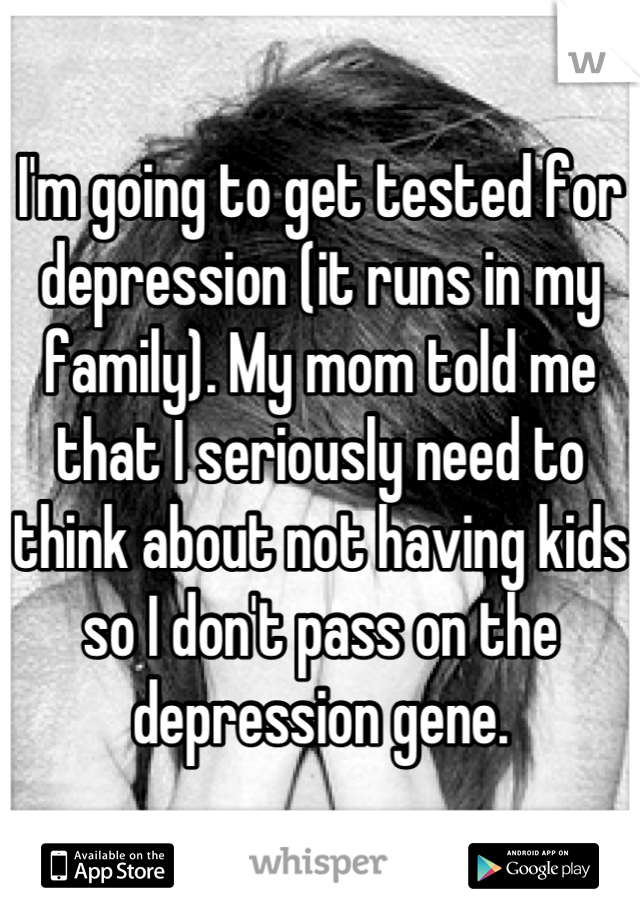 I'm going to get tested for depression (it runs in my family). My mom told me that I seriously need to think about not having kids so I don't pass on the depression gene.