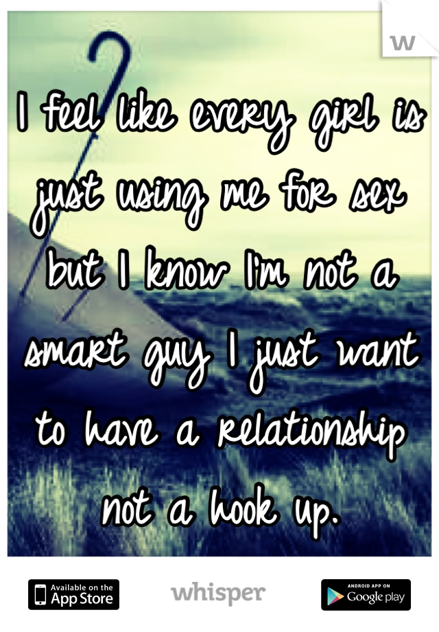 I feel like every girl is just using me for sex but I know I'm not a smart guy I just want to have a relationship not a hook up.