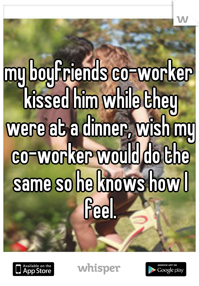 my boyfriends co-worker kissed him while they were at a dinner, wish my co-worker would do the same so he knows how I feel.