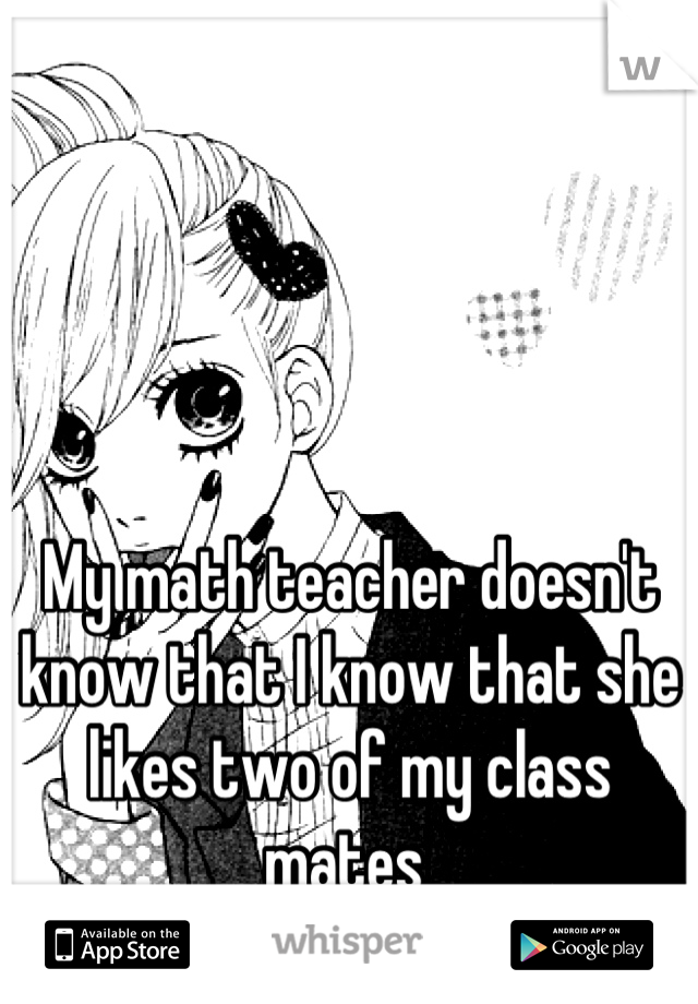 My math teacher doesn't know that I know that she likes two of my class mates 
