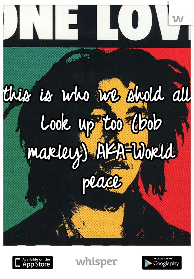 this is who we shold all Look up too (bob marley) AKA-World peace