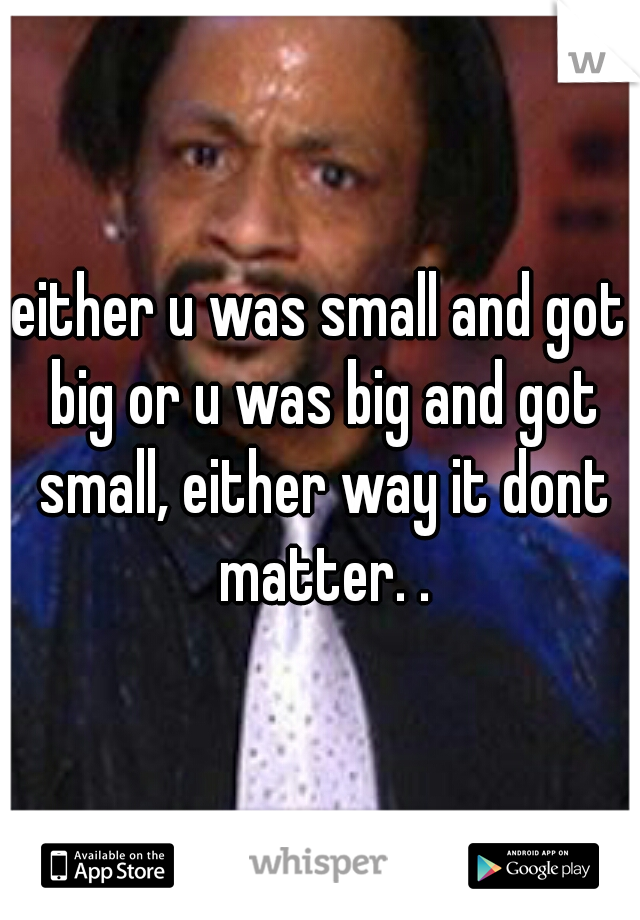 either u was small and got big or u was big and got small, either way it dont matter. .