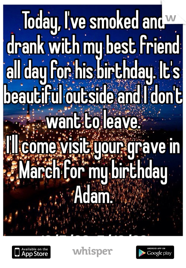 Today, I've smoked and drank with my best friend all day for his birthday. It's beautiful outside and I don't want to leave. 
I'll come visit your grave in March for my birthday Adam. 

10/7/88-7/16/02