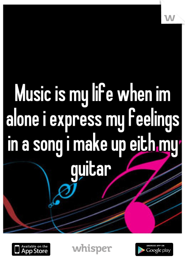 Music is my life when im alone i express my feelings in a song i make up eith my guitar 